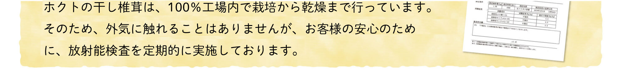 ホクトの干し椎茸は、100%工場内で栽培から乾燥まで行っています。そのため、外気に触れることはありませんが、お客様の安心のために、放射能検査を毎月実施しております。