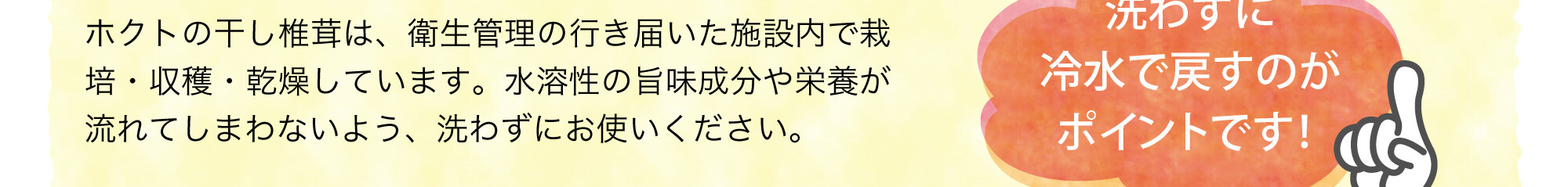 ホクトの干し椎茸は、衛生管理の行き届いた施設内で栽培・収穫・乾燥しています。水溶性の旨味成分や栄養が流れてしまわないよう、洗わずにお使いください。