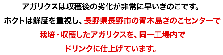 アガリクスは収穫後の劣化が非常に早いきのこです。ホクトは鮮度を重視し、長野県長野市の青木島きのこセンターで栽培・収穫したアガリクスを、同一工場内でドリンクに仕上げています。