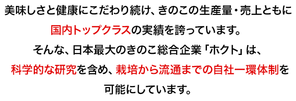 美味しさと健康にこだわり続け、きのこの生産量・売上ともに 国内トップクラスの実績を誇っています。 そんな、日本最大のきのこ総合企業「ホクト」は、科学的な研究を含め、栽培から流通までの自社一環体制を可能にしています。